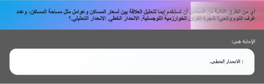 أي من الطرق التالية من المحتمل أن تستخدم إيما لتحليل العلاقة بين أسعار المساكن وعوامل مثل مساحة المساكن، وعدد غرف النوم والحي؟ شجرة القرار. الخوارزمية اللوجستية. الانحدار الخطي. الانحدار التحليلي.؟
