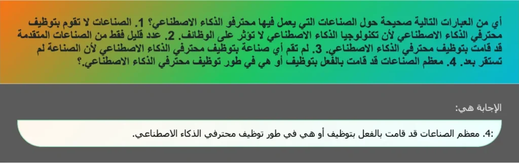 أي من العبارات التالية صحيحة حول الصناعات التي يعمل فيها محترفو الذكاء الاصطناعي؟ 1. الصناعات لا تقوم بتوظيف محترفي الذكاء الاصطناعي لأن تكنولوجيا الذكاء الاصطناعي لا تؤثر على الوظائف. 2. عدد قليل فقط من الصناعات المتقدمة قد قامت بتوظيف محترفي الذكاء الاصطناعي. 3. لم تقم أي صناعة بتوظيف محترفي الذكاء الاصطناعي لأن الصناعة لم تستقر بعد. 4. معظم الصناعات قد قامت بالفعل بتوظيف أو هي في طور توظيف محترفي الذكاء الاصطناعي.؟