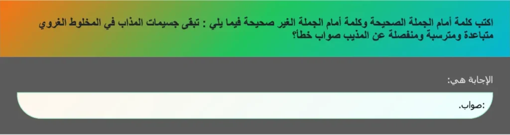اكتب كلمة أمام الجملة الصحيحة وكلمة أمام الجملة الغير صحيحة فيما يلي : تبقى جسيمات المذاب في المخلوط الغروي متباعدة ومترسبة ومنفصلة عن المذيب صواب خطأ؟