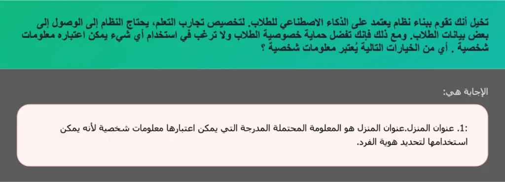تخيل أنك تقوم ببناء نظام يعتمد على الذكاء الاصطناعي للطلاب. لتخصيص تجارب التعلم، يحتاج النظام إلى الوصول إلى بعض بيانات الطلاب. ومع ذلك فإنك تفضل حماية خصوصية الطلاب ولا ترغب في استخدام أي شيء يمكن اعتباره معلومات شخصية . أي من الخيارات التالية يُعتبر معلومات شخصية ؟