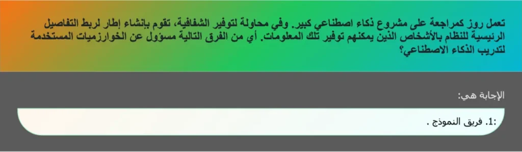 تعمل روز کمراجعة على مشروع ذكاء اصطناعي كبير. وفي محاولة لتوفير الشفافية، تقوم بإنشاء إطار لربط التفاصيل الرئيسية للنظام بالأشخاص الذين يمكنهم توفير تلك المعلومات. أي من الفرق التالية مسؤول عن الخوارزميات المستخدمة لتدريب الذكاء الاصطناعي؟