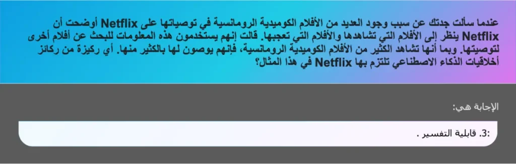 عندما سألت جدتك عن سبب وجود العديد من الأفلام الكوميدية الرومانسية في توصياتها على Netflix أوضحت أن Netflix ينظر إلى الأفلام التي تشاهدها والأفلام التي تعجبها. قالت إنهم يستخدمون هذه المعلومات للبحث عن أفلام أخرى لتوصيتها. وبما أنها تشاهد الكثير من الأفلام الكوميدية الرومانسية، فإنهم يوصون لها بالكثير منها. أي ركيزة من ركائز أخلاقيات الذكاء الاصطناعي تلتزم بها Netflix في هذا المثال؟