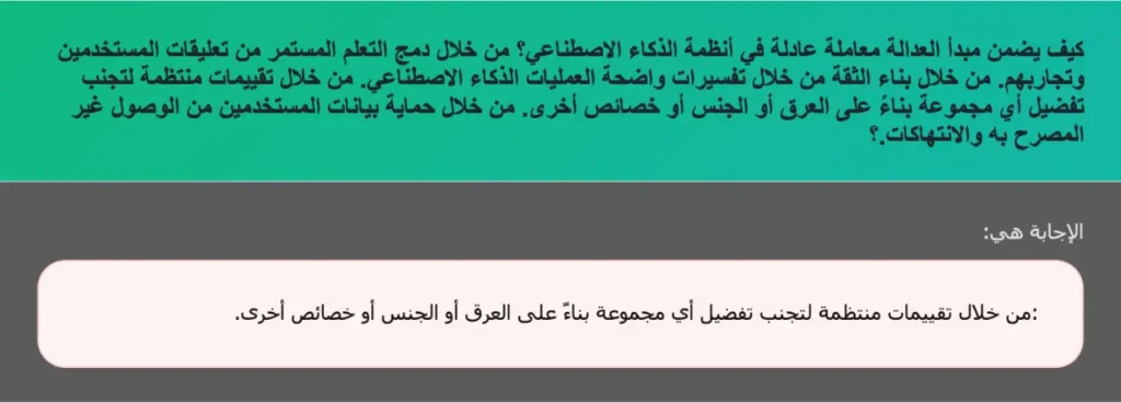 كيف يضمن مبدأ العدالة معاملة عادلة في أنظمة الذكاء الاصطناعي؟ من خلال دمج التعلم المستمر من تعليقات المستخدمين وتجاربهم. من خلال بناء الثقة من خلال تفسيرات واضحة العمليات الذكاء الاصطناعي. من خلال تقييمات منتظمة لتجنب تفضيل أي مجموعة بناءً على العرق أو الجنس أو خصائص أخرى. من خلال حماية بيانات المستخدمين من الوصول غير المصرح به والانتهاكات.؟