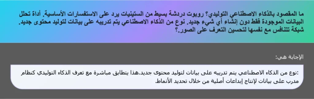 ما المقصود بالذكاء الاصطناعي التوليدي؟ روبوت دردشة بسيط من الستينيات يرد على الاستفسارات الأساسية. أداة تحلل البيانات الموجودة فقط دون إنشاء أي شيء جديد. نوع من الذكاء الاصطناعي يتم تدريبه على بيانات لتوليد محتوی جدید. شبكة تتنافس مع نفسها لتحسين التعرف على الصور.؟