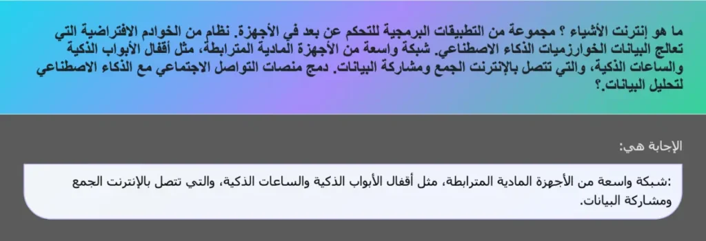 ما هو إنترنت الأشياء ؟ مجموعة من التطبيقات البرمجية للتحكم عن بعد في الأجهزة. نظام من الخوادم الافتراضية التي تعالج البيانات الخوارزميات الذكاء الاصطناعي. شبكة واسعة من الأجهزة المادية المترابطة، مثل أقفال الأبواب الذكية والساعات الذكية، والتي تتصل بالإنترنت الجمع ومشاركة البيانات. دمج منصات التواصل الاجتماعي مع الذكاء الاصطناعي لتحليل البيانات.؟