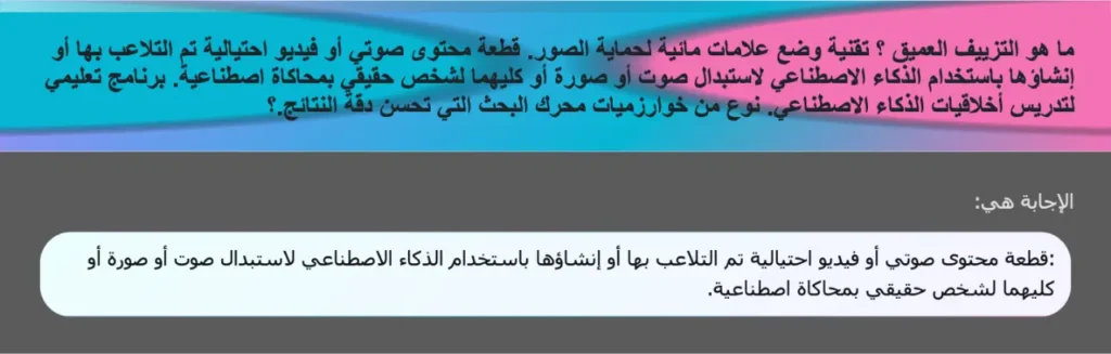 ما هو التزييف العميق ؟ تقنية وضع علامات مائية لحماية الصور. قطعة محتوى صوتي أو فيديو احتيالية تم التلاعب بها أو إنشاؤها باستخدام الذكاء الاصطناعي لاستبدال صوت أو صورة أو كليهما لشخص حقيقي بمحاكاة اصطناعية. برنامج تعليمي لتدريس أخلاقيات الذكاء الاصطناعي. نوع من خوارزميات محرك البحث التي تحسن دقة النتائج.؟