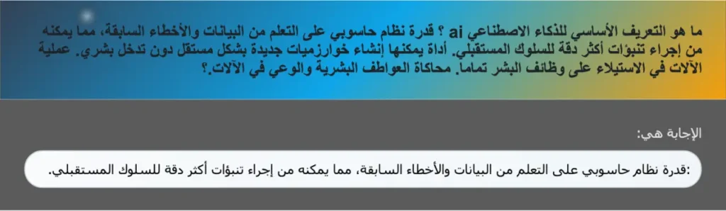 ما هو التعريف الأساسي للذكاء الاصطناعي ai ؟ قدرة نظام حاسوبي على التعلم من البيانات والأخطاء السابقة، مما يمكنه من إجراء تنبؤات أكثر دقة للسلوك المستقبلي. أداة يمكنها إنشاء خوارزميات جديدة بشكل مستقل دون تدخل بشري. عملية الآلات في الاستيلاء على وظائف البشر تماما. محاكاة العواطف البشرية والوعي في الآلات.؟