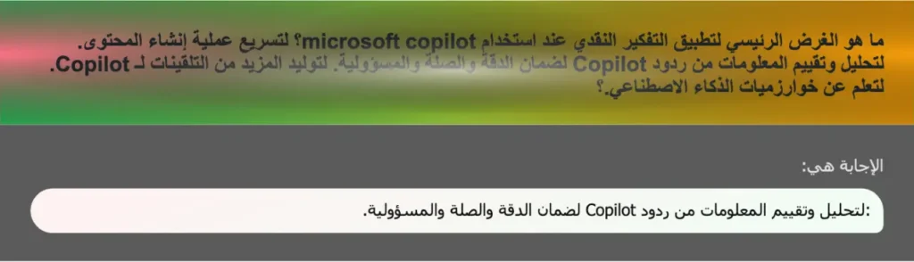 ما هو الغرض الرئيسي لتطبيق التفكير النقدي عند استخدام microsoft copilot؟ لتسريع عملية إنشاء المحتوى. لتحليل وتقييم المعلومات من ردود Copilot لضمان الدقة والصلة والمسؤولية. لتوليد المزيد من التلقينات لـ Copilot. لتعلم عن خوارزميات الذكاء الاصطناعي.؟