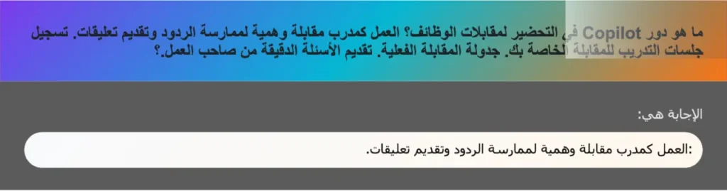 ما هو دور Copilot في التحضير لمقابلات الوظائف؟ العمل کمدرب مقابلة وهمية لممارسة الردود وتقديم تعليقات. تسجيل جلسات التدريب للمقابلة الخاصة بك. جدولة المقابلة الفعلية. تقديم الأسئلة الدقيقة من صاحب العمل.؟
