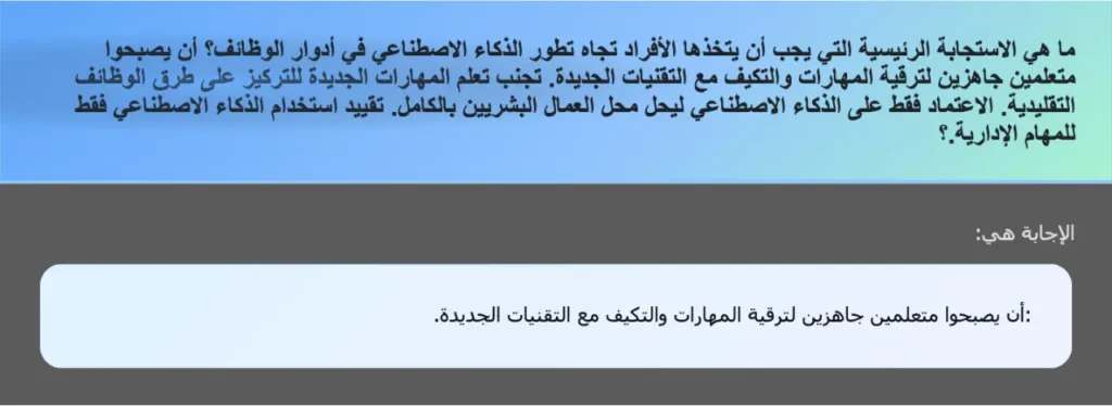 ما هي الاستجابة الرئيسية التي يجب أن يتخذها الأفراد تجاه تطور الذكاء الاصطناعي في أدوار الوظائف؟ أن يصبحوا متعلمين جاهزين لترقية المهارات والتكيف مع التقنيات الجديدة. تجنب تعلم المهارات الجديدة للتركيز على طرق الوظائف التقليدية. الاعتماد فقط على الذكاء الاصطناعي ليحل محل العمال البشريين بالكامل. تقييد استخدام الذكاء الاصطناعي فقط للمهام الإدارية.؟