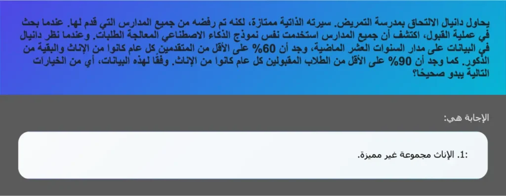 يحاول دانيال الالتحاق بمدرسة التمريض. سيرته الذاتية ممتازة، لكنه تم رفضه من جميع المدارس التي قدم لها. عندما بحث في عملية القبول، اكتشف أن جميع المدارس استخدمت نفس نموذج الذكاء الاصطناعي المعالجة الطلبات. وعندما نظر دانيال في البيانات على مدار السنوات العشر الماضية، وجد أن 60% على الأقل من المتقدمين كل عام كانوا من الإناث والبقية من الذكور. كما وجد أن 90% على الأقل من الطلاب المقبولين كل عام كانوا من الإناث. وفقًا لهذه البيانات، أي من الخيارات التالية يبدو صحيحًا؟