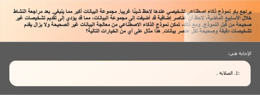 يراجع باو نموذج ذكاء اصطناعي تشخيصي عندها لاحظ شيئًا غريبا. مجموعة البيانات أكبر مما ينبغي. بعد مراجعة النشاط خلال الأسابيع الماضية، لاحظ أن عناصر إضافية قد أضيفت إلى مجموعة البيانات، مما قد يؤدي إلى تقديم تشخيصات غير صحيحة من قبل النموذج. ومع ذلك، تمكن نموذج الذكاء الاصطناعي من معالجة البيانات غير الصحيحة ولا يزال يقدم تشخیصات دقيقة وصحيحة لكل عنصر بيانات. هذا مثال على أي من الخيارات التالية؟